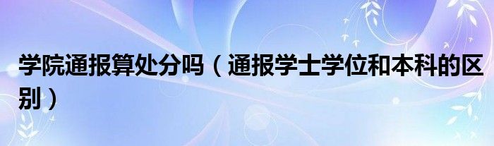 学院通报算处分吗（通报学士学位和本科的区别）