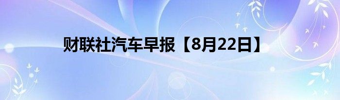 财联社汽车早报【8月22日】