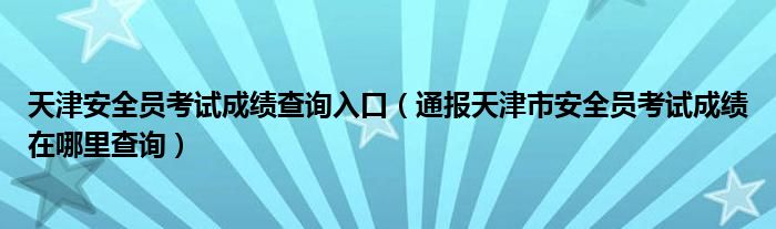 天津安全员考试成绩查询入口（通报天津市安全员考试成绩在哪里查询）