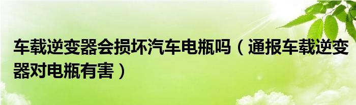 车载逆变器会损坏汽车电瓶吗（通报车载逆变器对电瓶有害）