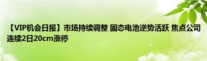 【VIP机会日报】市场持续调整 固态电池逆势活跃 焦点公司连续2日20cm涨停