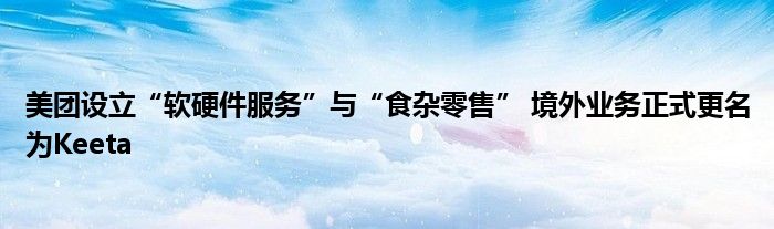 美团设立“软硬件服务”与“食杂零售” 境外业务正式更名为Keeta