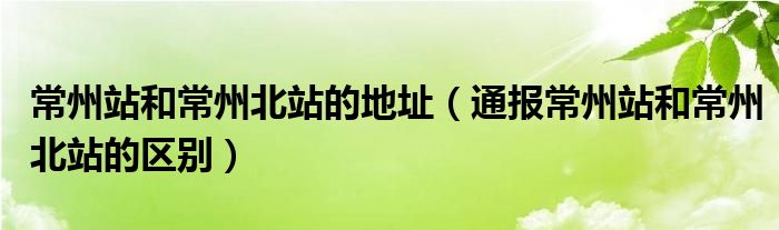 常州站和常州北站的地址（通报常州站和常州北站的区别）