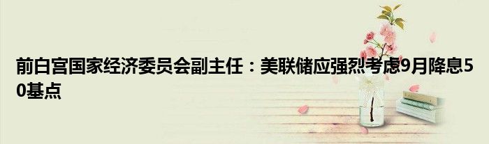 前白宫国家经济委员会副主任：美联储应强烈考虑9月降息50基点