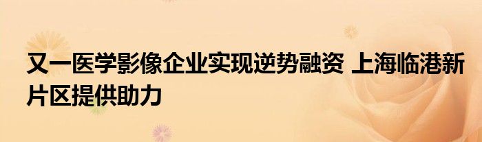 又一医学影像企业实现逆势融资 上海临港新片区提供助力