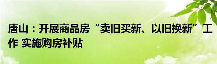 唐山：开展商品房“卖旧买新、以旧换新”工作 实施购房补贴