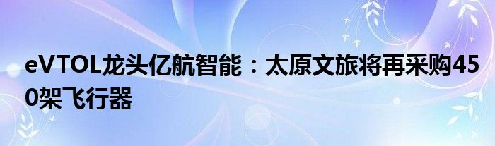 eVTOL龙头亿航智能：太原文旅将再采购450架飞行器