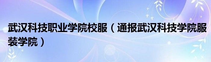 武汉科技职业学院校服（通报武汉科技学院服装学院）