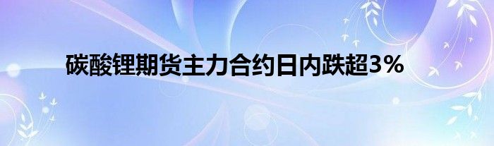 碳酸锂期货主力合约日内跌超3%