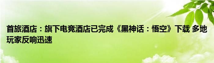 首旅酒店：旗下电竞酒店已完成《黑神话：悟空》下载 多地玩家反响迅速