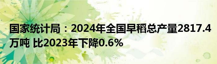 国家统计局：2024年全国早稻总产量2817.4万吨 比2023年下降0.6%