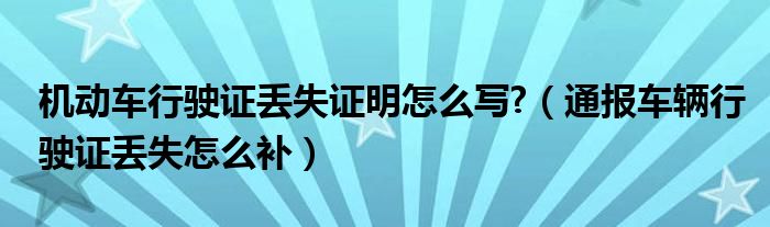 机动车行驶证丢失证明怎么写?（通报车辆行驶证丢失怎么补）