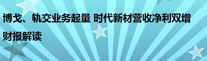 博戈、轨交业务起量 时代新材营收净利双增 |财报解读