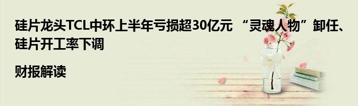 硅片龙头TCL中环上半年亏损超30亿元 “灵魂人物”卸任、硅片开工率下调|财报解读