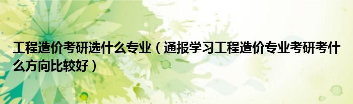 工程造价考研选什么专业（通报学习工程造价专业考研考什么方向比较好）