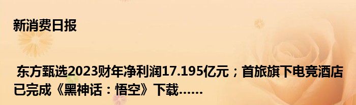 新消费日报 | 东方甄选2023财年净利润17.195亿元；首旅旗下电竞酒店已完成《黑神话：悟空》下载……