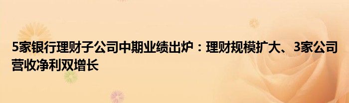 5家银行理财子公司中期业绩出炉：理财规模扩大、3家公司营收净利双增长