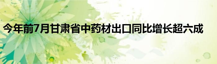 今年前7月甘肃省中药材出口同比增长超六成