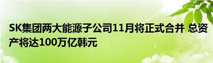 SK集团两大能源子公司11月将正式合并 总资产将达100万亿韩元