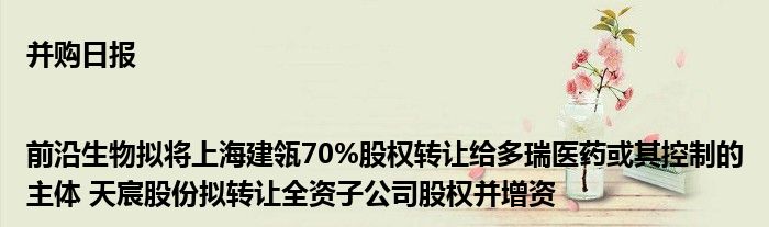 并购日报|前沿生物拟将上海建瓴70%股权转让给多瑞医药或其控制的主体 天宸股份拟转让全资子公司股权并增资