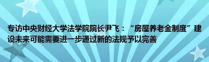 专访中央财经大学法学院院长尹飞：“房屋养老金制度”建设未来可能需要进一步通过新的法规予以完善