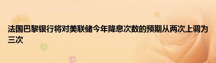 法国巴黎银行将对美联储今年降息次数的预期从两次上调为三次