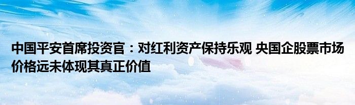 中国平安首席投资官：对红利资产保持乐观 央国企股票市场价格远未体现其真正价值