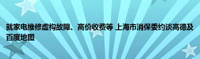 就家电维修虚构故障、高价收费等 上海市消保委约谈高德及百度地图