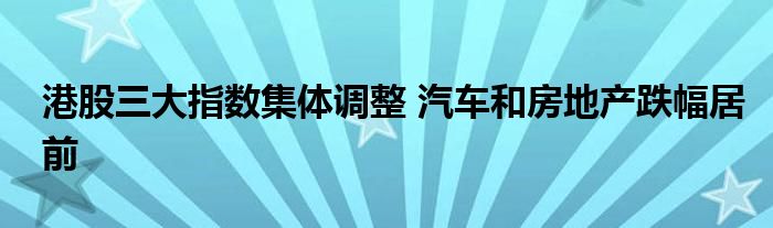 港股三大指数集体调整 汽车和房地产跌幅居前