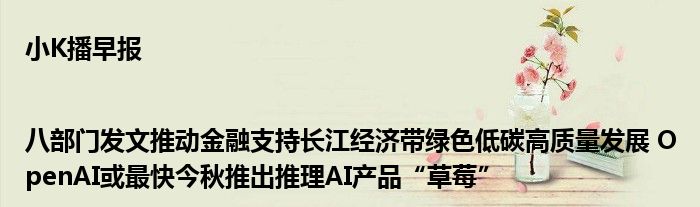 小K播早报|八部门发文推动金融支持长江经济带绿色低碳高质量发展 OpenAI或最快今秋推出推理AI产品“草莓”