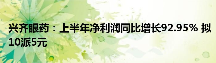 兴齐眼药：上半年净利润同比增长92.95% 拟10派5元