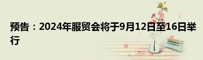 预告：2024年服贸会将于9月12日至16日举行