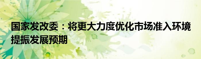 国家发改委：将更大力度优化市场准入环境 提振发展预期