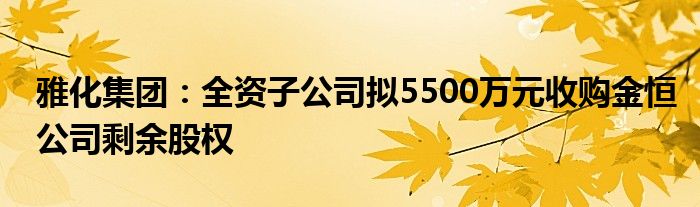 雅化集团：全资子公司拟5500万元收购金恒公司剩余股权