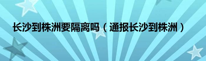 长沙到株洲要隔离吗（通报长沙到株洲）