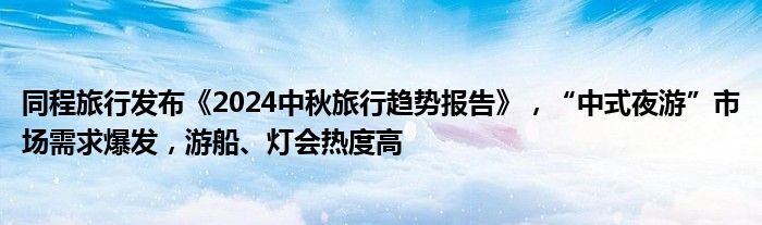 同程旅行发布《2024中秋旅行趋势报告》，“中式夜游”市场需求爆发，游船、灯会热度高