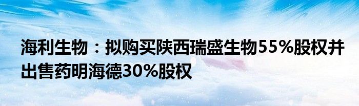 海利生物：拟购买陕西瑞盛生物55%股权并出售药明海德30%股权