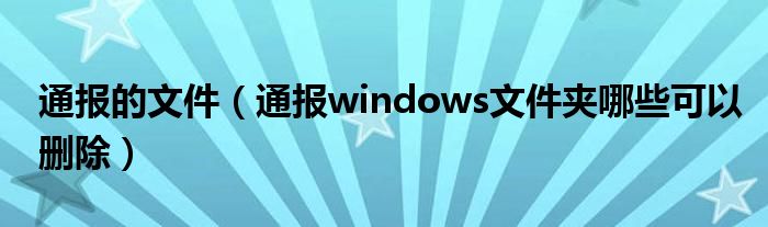 通报的文件（通报windows文件夹哪些可以删除）