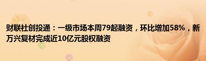 财联社创投通：一级市场本周79起融资，环比增加58%，新万兴复材完成近10亿元股权融资