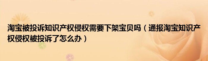 淘宝被投诉知识产权侵权需要下架宝贝吗（通报淘宝知识产权侵权被投诉了怎么办）