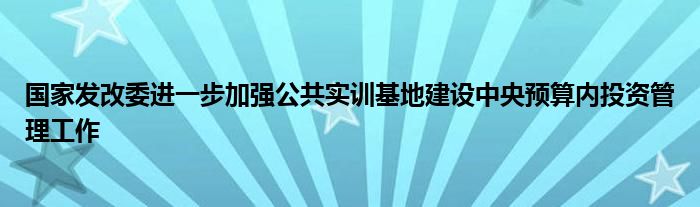 国家发改委进一步加强公共实训基地建设中央预算内投资管理工作