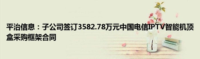 平治信息：子公司签订3582.78万元中国电信IPTV智能机顶盒采购框架合同