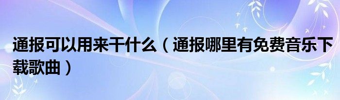 通报可以用来干什么（通报哪里有免费音乐下载歌曲）