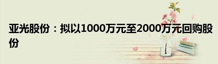 亚光股份：拟以1000万元至2000万元回购股份