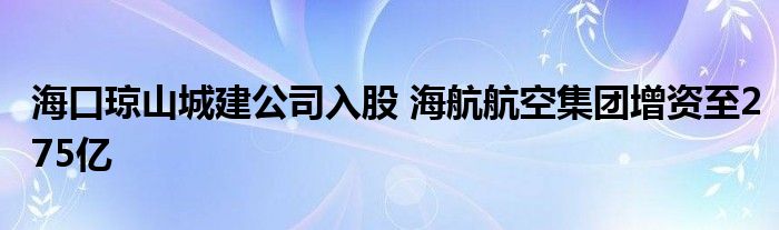 海口琼山城建公司入股 海航航空集团增资至275亿