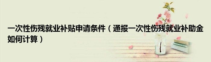 一次性伤残就业补贴申请条件（通报一次性伤残就业补助金如何计算）