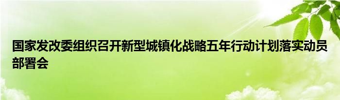 国家发改委组织召开新型城镇化战略五年行动计划落实动员部署会