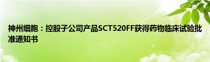 神州细胞：控股子公司产品SCT520FF获得药物临床试验批准通知书