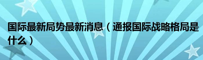 国际最新局势最新消息（通报国际战略格局是什么）