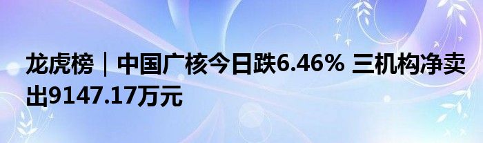 龙虎榜｜中国广核今日跌6.46% 三机构净卖出9147.17万元